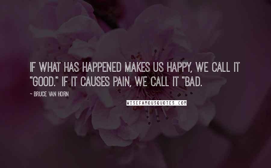 Bruce Van Horn Quotes: If what has happened makes us happy, we call it "good." If it causes pain, we call it "bad.