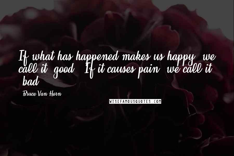 Bruce Van Horn Quotes: If what has happened makes us happy, we call it "good." If it causes pain, we call it "bad.