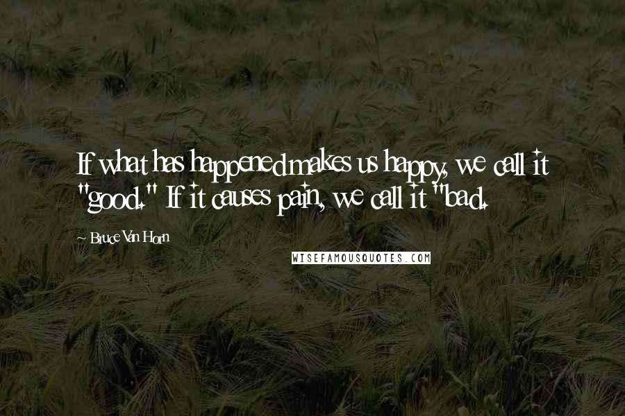 Bruce Van Horn Quotes: If what has happened makes us happy, we call it "good." If it causes pain, we call it "bad.