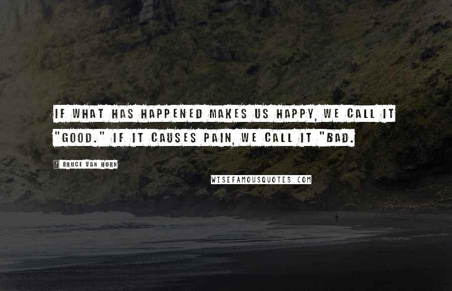Bruce Van Horn Quotes: If what has happened makes us happy, we call it "good." If it causes pain, we call it "bad.