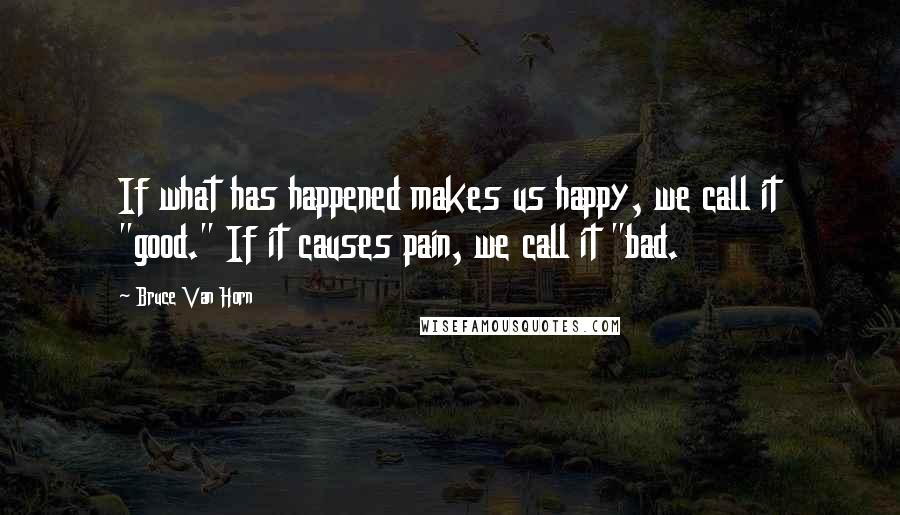 Bruce Van Horn Quotes: If what has happened makes us happy, we call it "good." If it causes pain, we call it "bad.