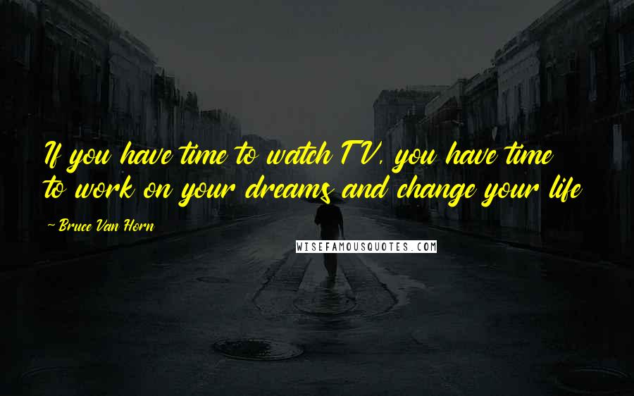 Bruce Van Horn Quotes: If you have time to watch TV, you have time to work on your dreams and change your life