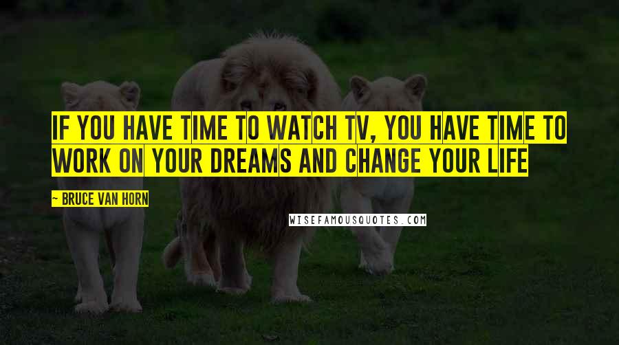 Bruce Van Horn Quotes: If you have time to watch TV, you have time to work on your dreams and change your life