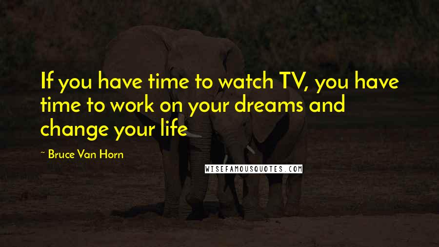 Bruce Van Horn Quotes: If you have time to watch TV, you have time to work on your dreams and change your life