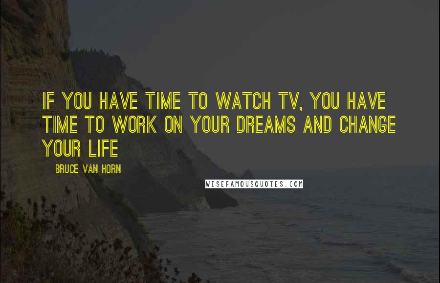 Bruce Van Horn Quotes: If you have time to watch TV, you have time to work on your dreams and change your life