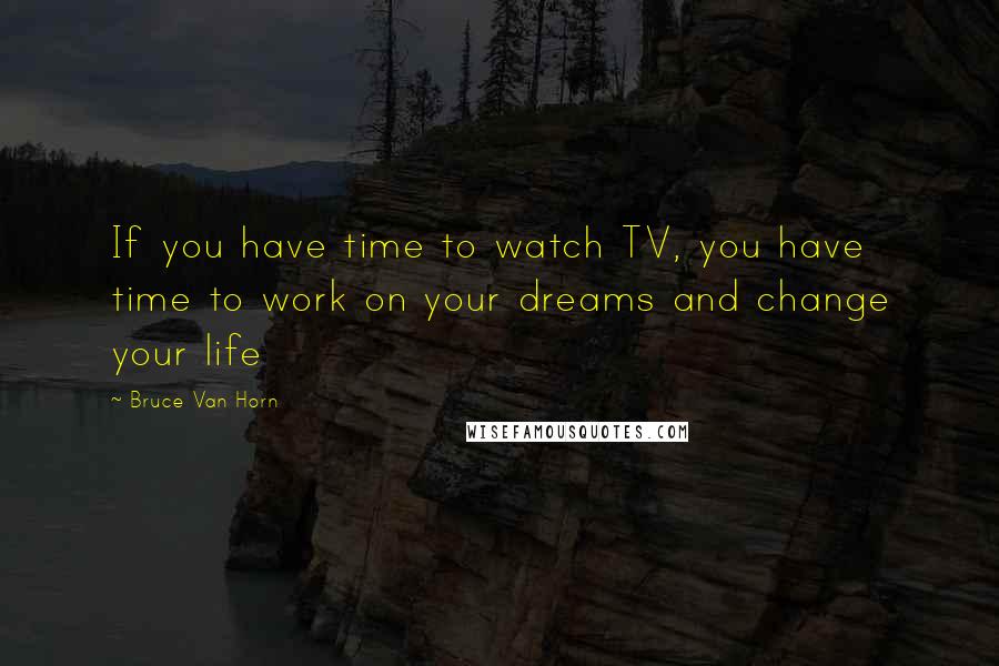 Bruce Van Horn Quotes: If you have time to watch TV, you have time to work on your dreams and change your life