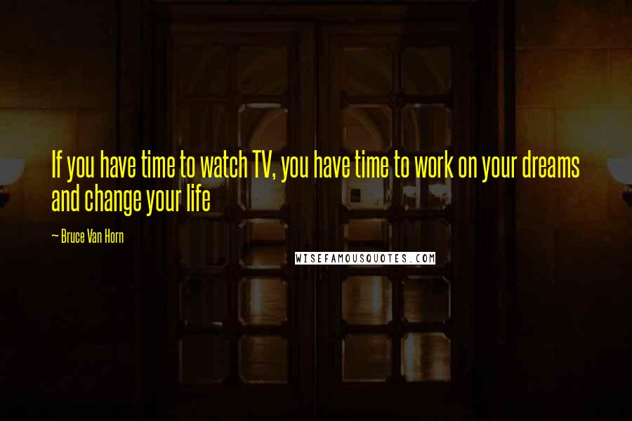 Bruce Van Horn Quotes: If you have time to watch TV, you have time to work on your dreams and change your life