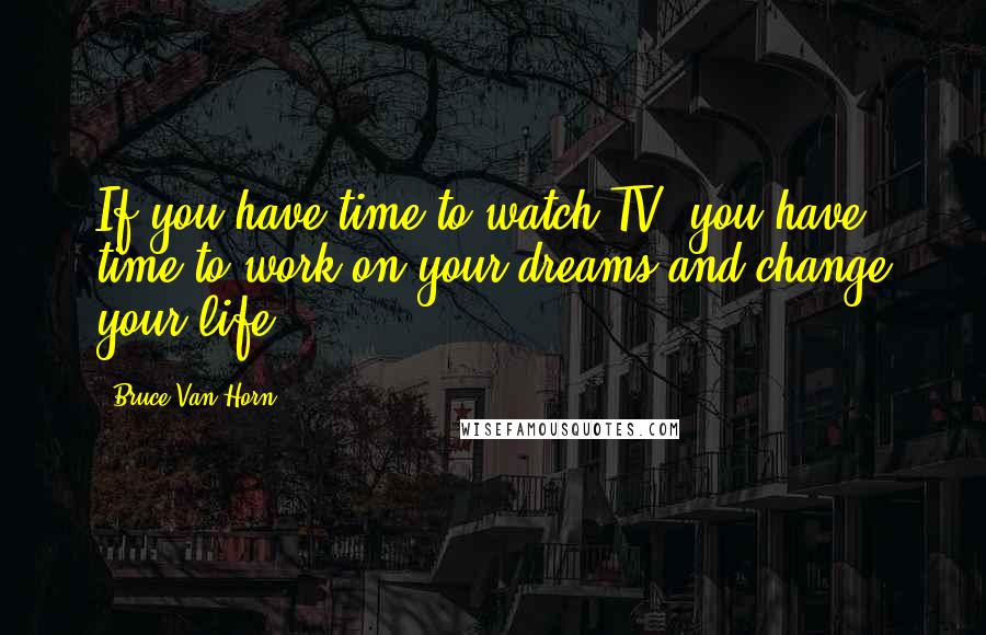 Bruce Van Horn Quotes: If you have time to watch TV, you have time to work on your dreams and change your life