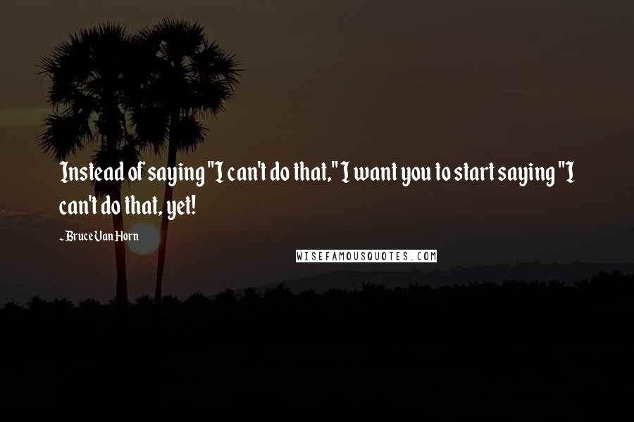 Bruce Van Horn Quotes: Instead of saying "I can't do that," I want you to start saying "I can't do that, yet!