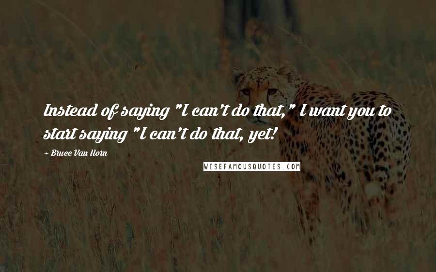 Bruce Van Horn Quotes: Instead of saying "I can't do that," I want you to start saying "I can't do that, yet!