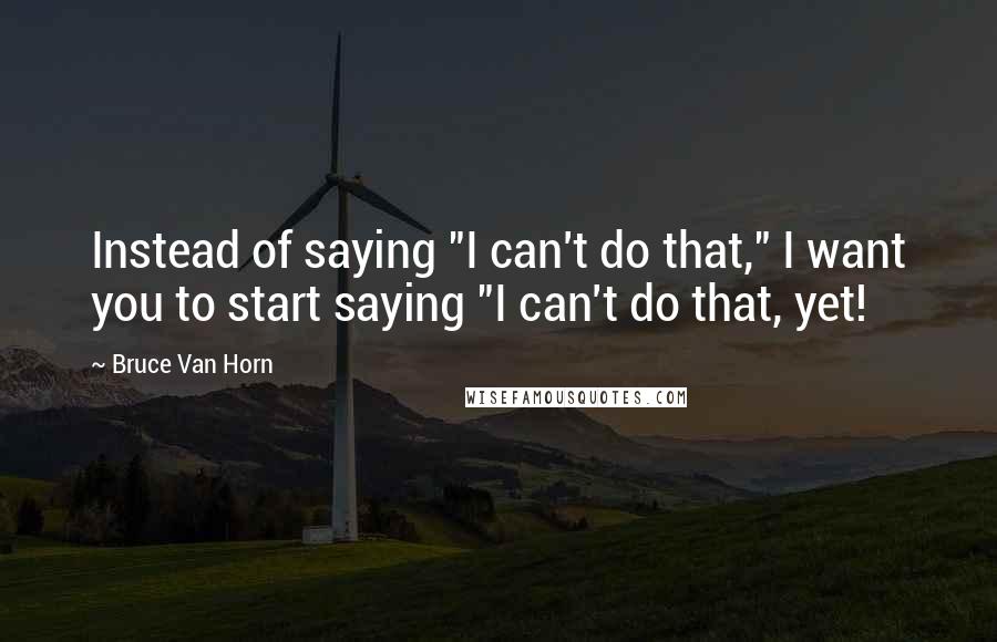 Bruce Van Horn Quotes: Instead of saying "I can't do that," I want you to start saying "I can't do that, yet!