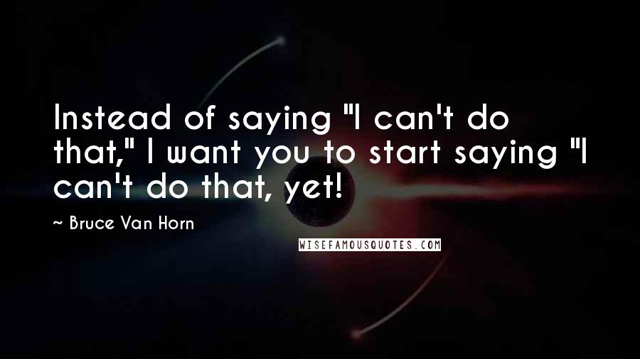 Bruce Van Horn Quotes: Instead of saying "I can't do that," I want you to start saying "I can't do that, yet!