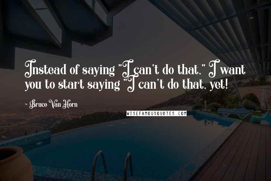 Bruce Van Horn Quotes: Instead of saying "I can't do that," I want you to start saying "I can't do that, yet!