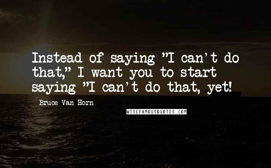 Bruce Van Horn Quotes: Instead of saying "I can't do that," I want you to start saying "I can't do that, yet!