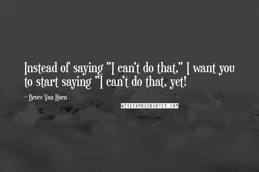 Bruce Van Horn Quotes: Instead of saying "I can't do that," I want you to start saying "I can't do that, yet!