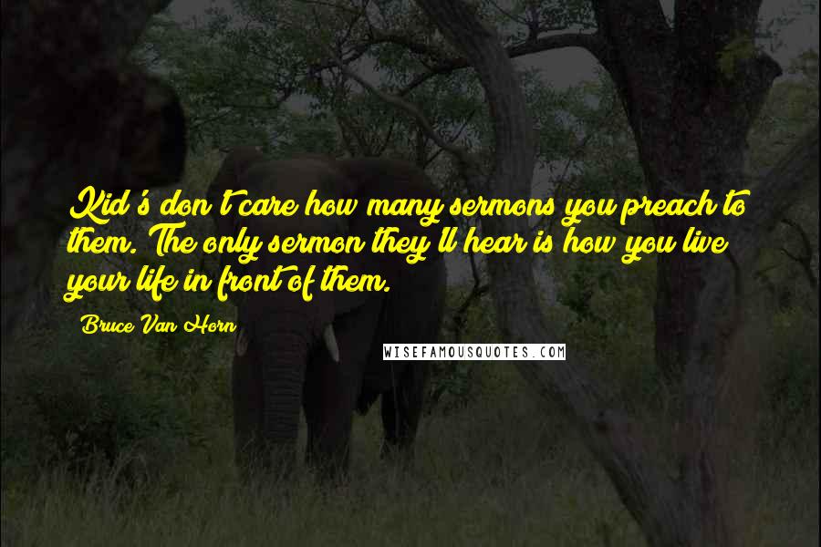 Bruce Van Horn Quotes: Kid's don't care how many sermons you preach to them. The only sermon they'll hear is how you live your life in front of them.