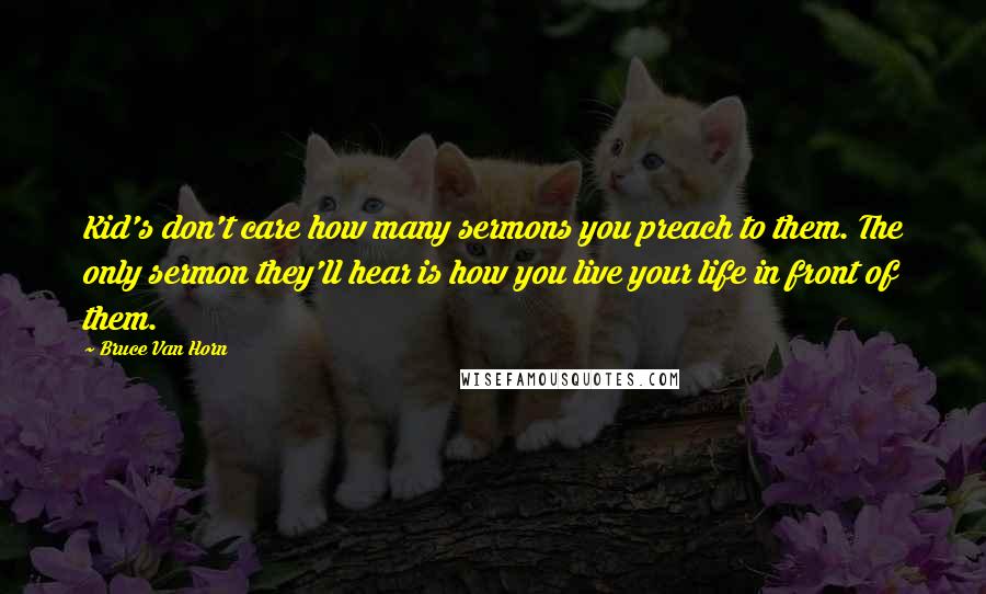 Bruce Van Horn Quotes: Kid's don't care how many sermons you preach to them. The only sermon they'll hear is how you live your life in front of them.