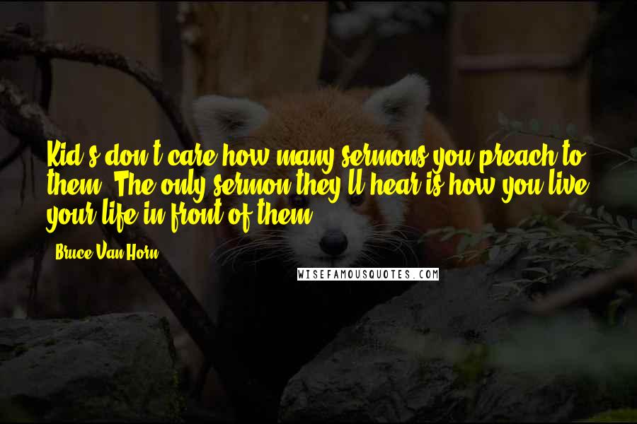 Bruce Van Horn Quotes: Kid's don't care how many sermons you preach to them. The only sermon they'll hear is how you live your life in front of them.