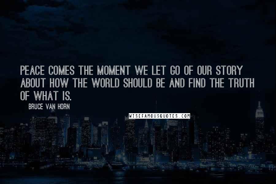 Bruce Van Horn Quotes: Peace comes the moment we let go of our story about how the world should be and find the truth of what is.