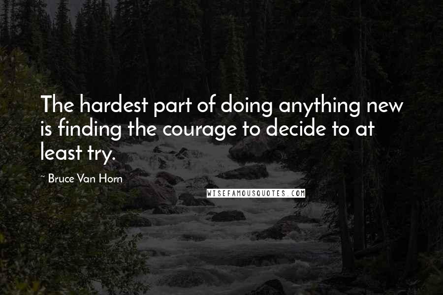 Bruce Van Horn Quotes: The hardest part of doing anything new is finding the courage to decide to at least try.
