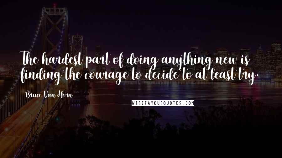 Bruce Van Horn Quotes: The hardest part of doing anything new is finding the courage to decide to at least try.