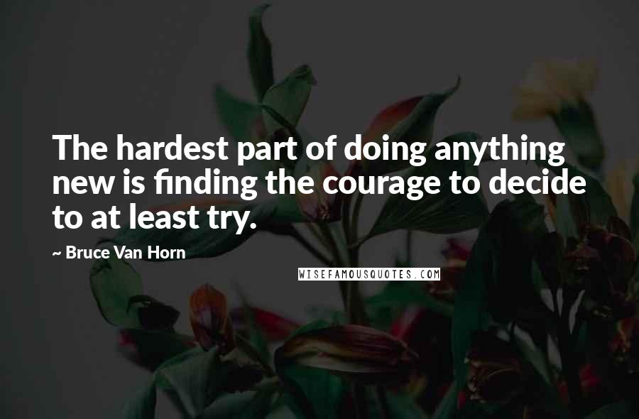 Bruce Van Horn Quotes: The hardest part of doing anything new is finding the courage to decide to at least try.