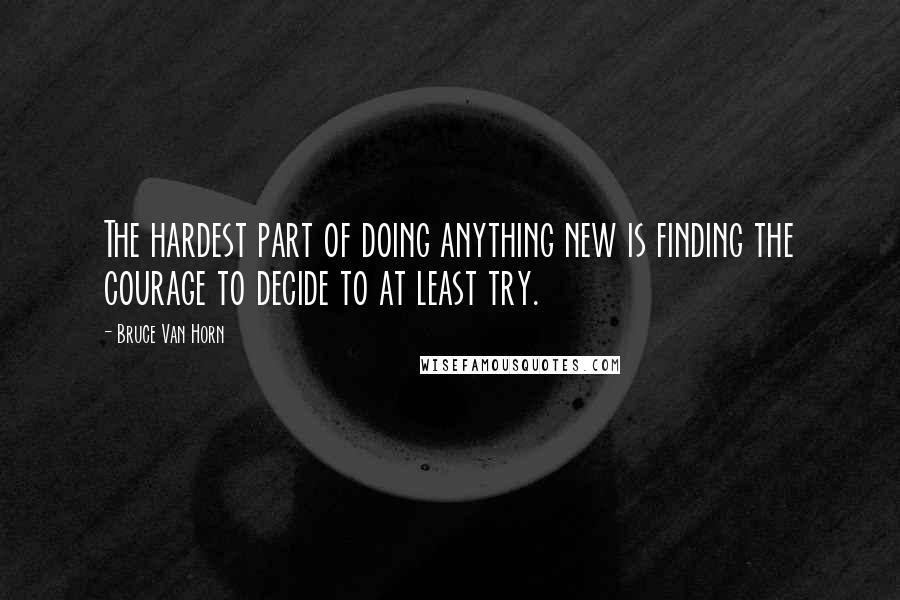 Bruce Van Horn Quotes: The hardest part of doing anything new is finding the courage to decide to at least try.