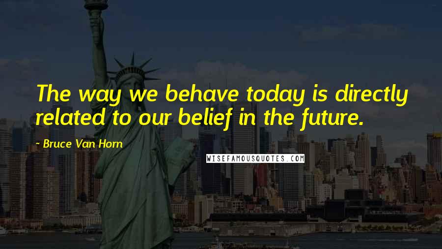 Bruce Van Horn Quotes: The way we behave today is directly related to our belief in the future.