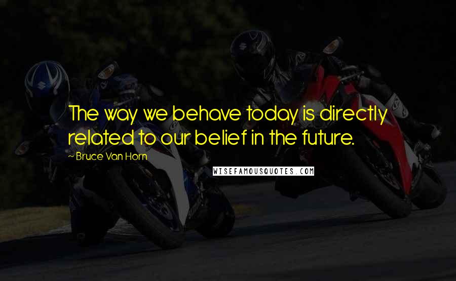 Bruce Van Horn Quotes: The way we behave today is directly related to our belief in the future.