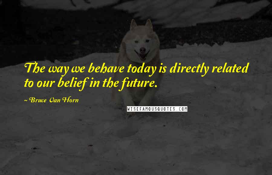 Bruce Van Horn Quotes: The way we behave today is directly related to our belief in the future.