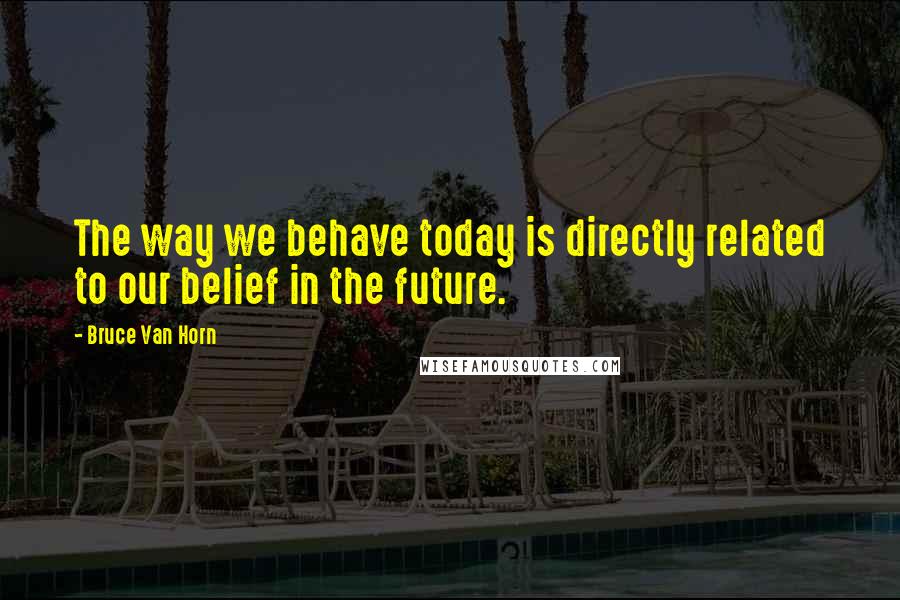 Bruce Van Horn Quotes: The way we behave today is directly related to our belief in the future.
