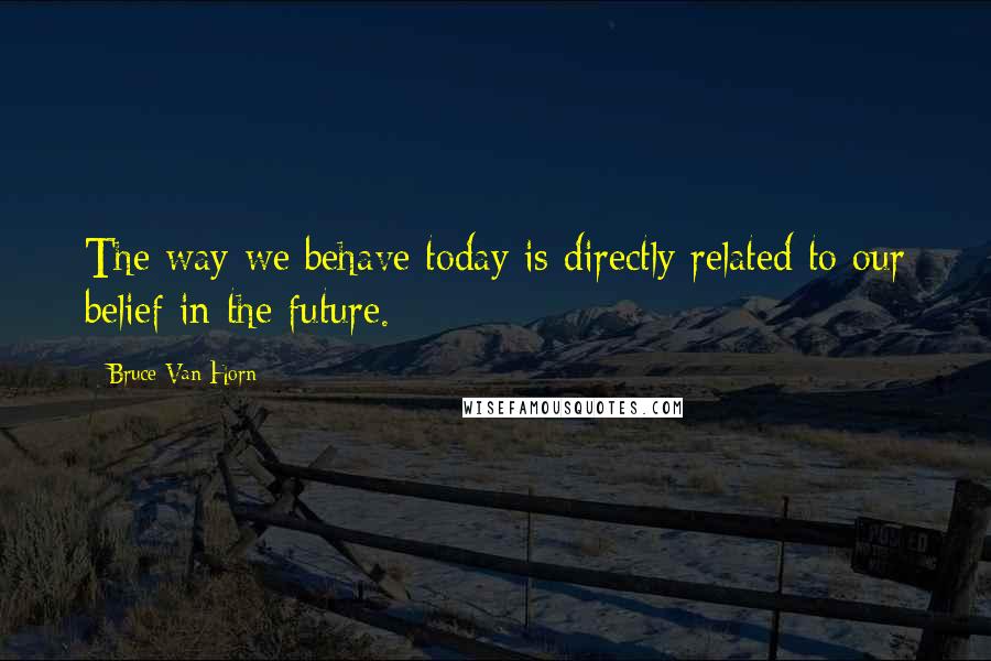 Bruce Van Horn Quotes: The way we behave today is directly related to our belief in the future.