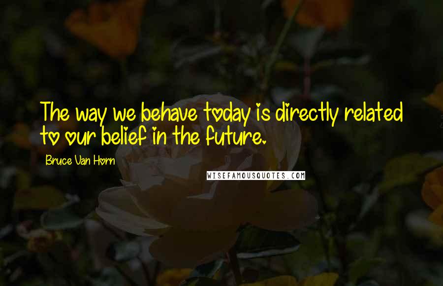 Bruce Van Horn Quotes: The way we behave today is directly related to our belief in the future.