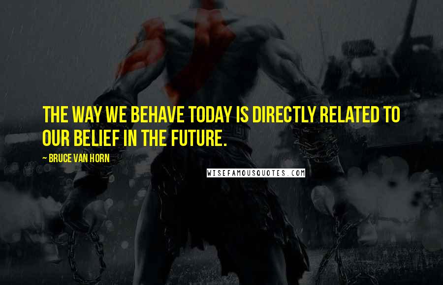 Bruce Van Horn Quotes: The way we behave today is directly related to our belief in the future.