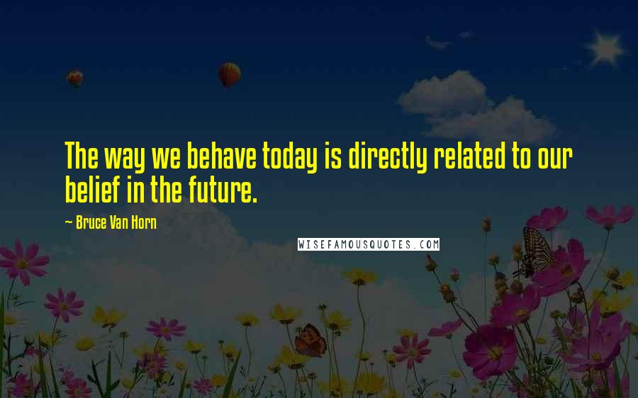 Bruce Van Horn Quotes: The way we behave today is directly related to our belief in the future.
