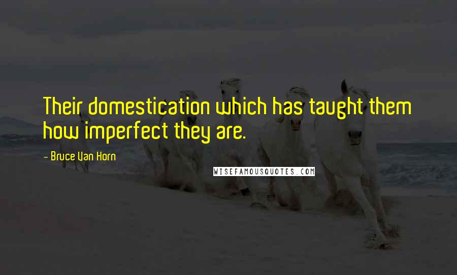 Bruce Van Horn Quotes: Their domestication which has taught them how imperfect they are.