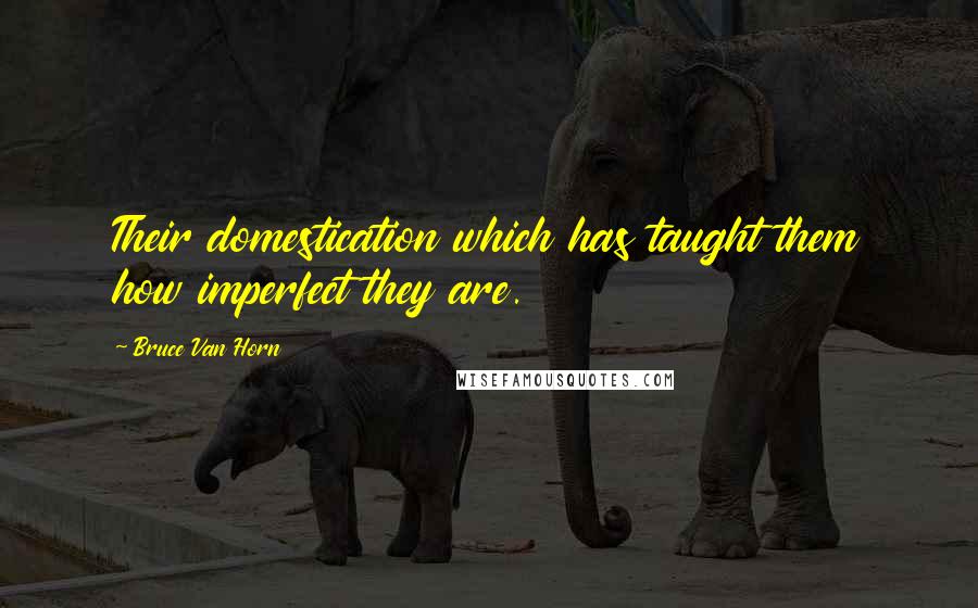 Bruce Van Horn Quotes: Their domestication which has taught them how imperfect they are.