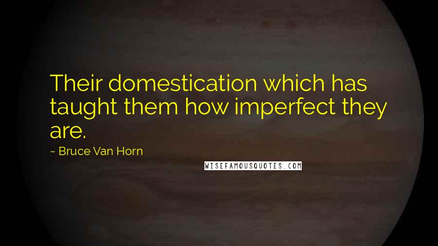 Bruce Van Horn Quotes: Their domestication which has taught them how imperfect they are.