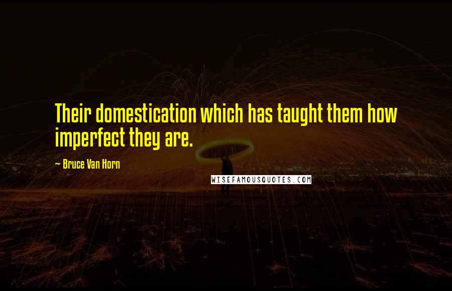 Bruce Van Horn Quotes: Their domestication which has taught them how imperfect they are.