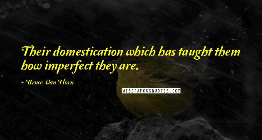 Bruce Van Horn Quotes: Their domestication which has taught them how imperfect they are.