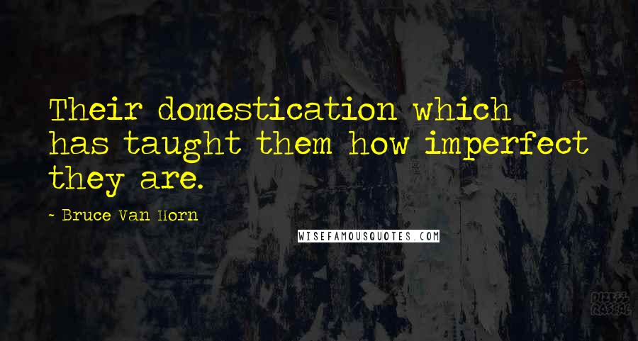 Bruce Van Horn Quotes: Their domestication which has taught them how imperfect they are.
