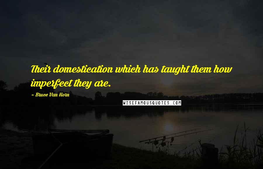 Bruce Van Horn Quotes: Their domestication which has taught them how imperfect they are.