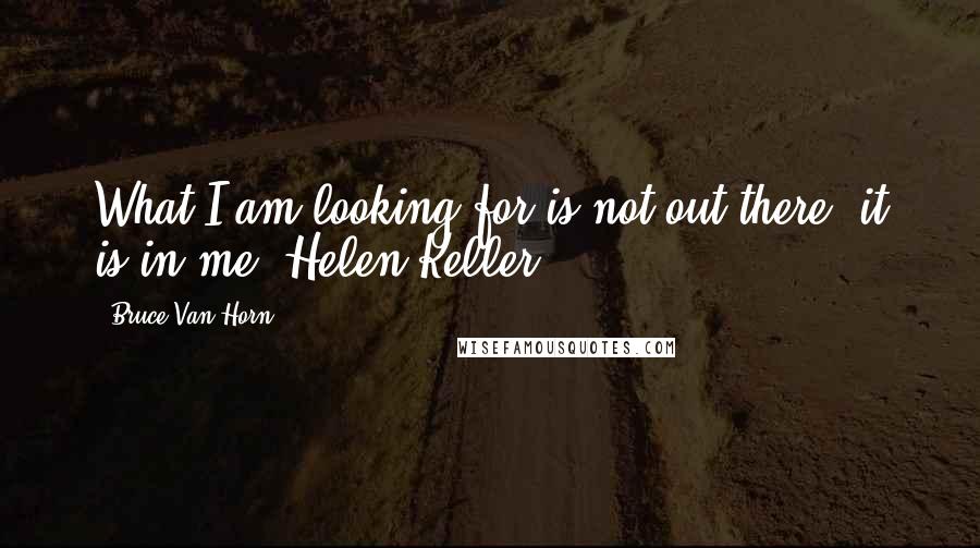 Bruce Van Horn Quotes: What I am looking for is not out there, it is in me. Helen Keller