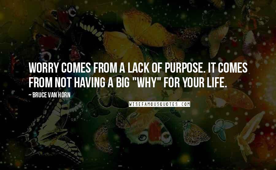 Bruce Van Horn Quotes: Worry comes from a lack of purpose. It comes from not having a big "why" for your life.