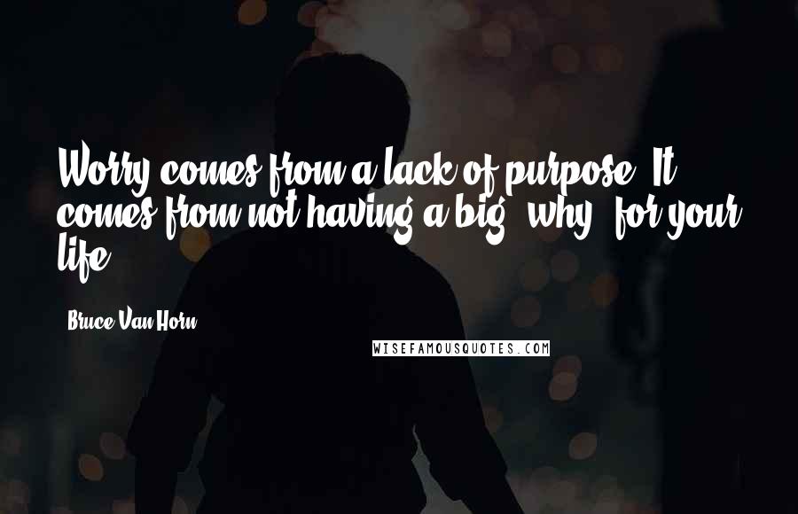 Bruce Van Horn Quotes: Worry comes from a lack of purpose. It comes from not having a big "why" for your life.