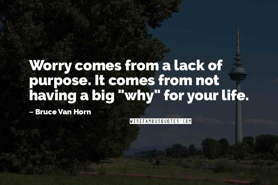 Bruce Van Horn Quotes: Worry comes from a lack of purpose. It comes from not having a big "why" for your life.