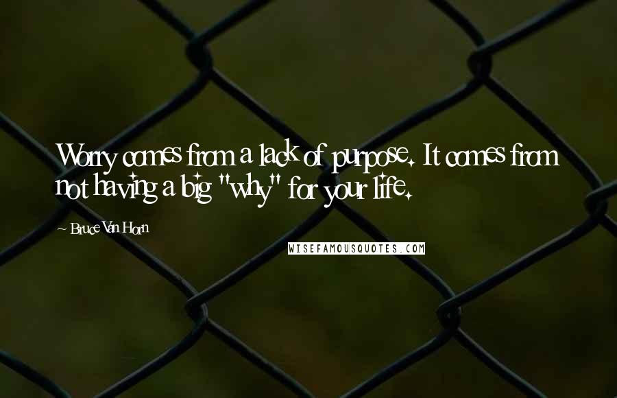 Bruce Van Horn Quotes: Worry comes from a lack of purpose. It comes from not having a big "why" for your life.