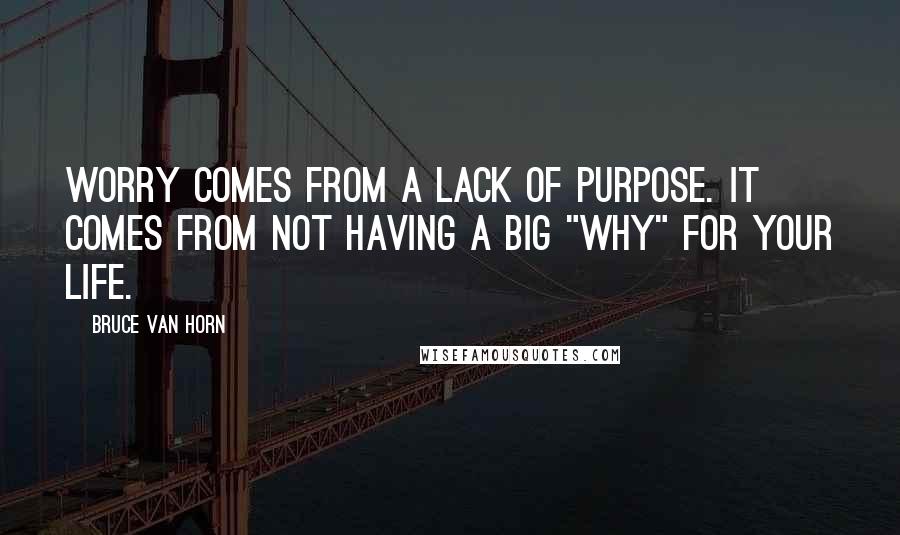 Bruce Van Horn Quotes: Worry comes from a lack of purpose. It comes from not having a big "why" for your life.