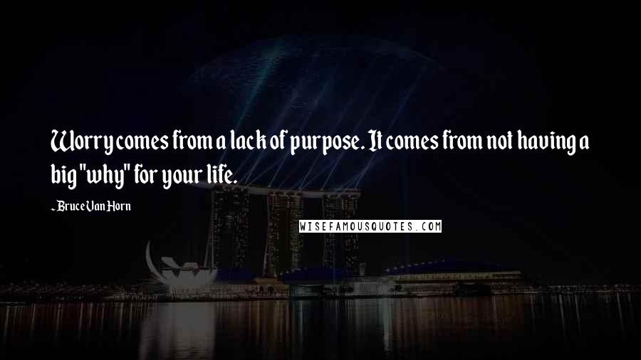 Bruce Van Horn Quotes: Worry comes from a lack of purpose. It comes from not having a big "why" for your life.