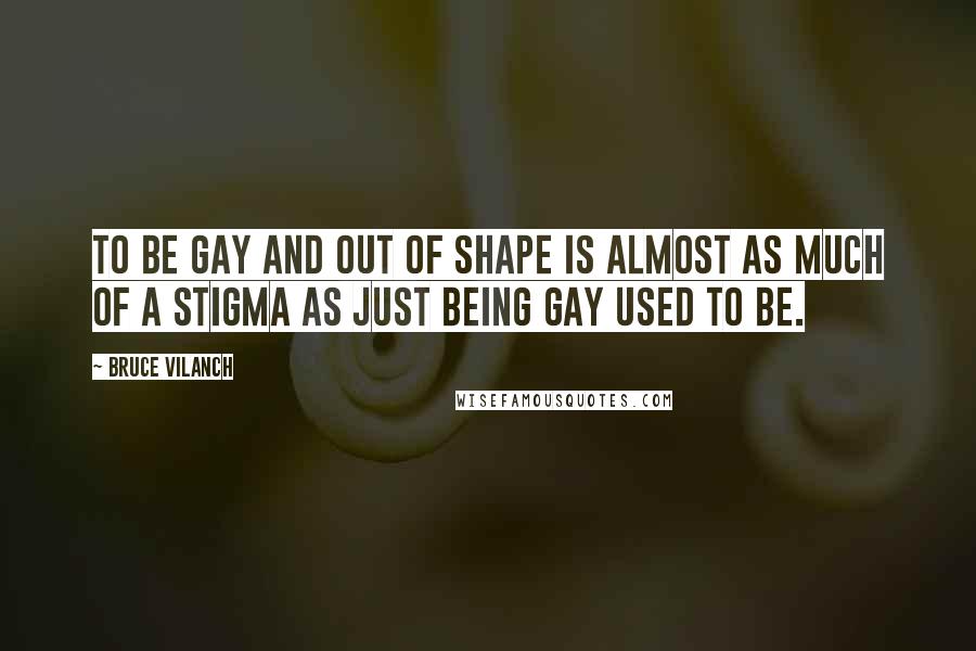 Bruce Vilanch Quotes: To be gay and out of shape is almost as much of a stigma as just being gay used to be.